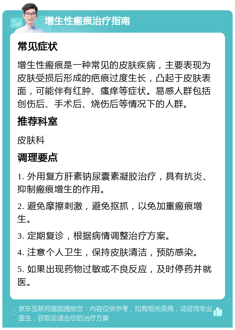 增生性瘢痕治疗指南 常见症状 增生性瘢痕是一种常见的皮肤疾病，主要表现为皮肤受损后形成的疤痕过度生长，凸起于皮肤表面，可能伴有红肿、瘙痒等症状。易感人群包括创伤后、手术后、烧伤后等情况下的人群。 推荐科室 皮肤科 调理要点 1. 外用复方肝素钠尿囊素凝胶治疗，具有抗炎、抑制瘢痕增生的作用。 2. 避免摩擦刺激，避免抠抓，以免加重瘢痕增生。 3. 定期复诊，根据病情调整治疗方案。 4. 注意个人卫生，保持皮肤清洁，预防感染。 5. 如果出现药物过敏或不良反应，及时停药并就医。