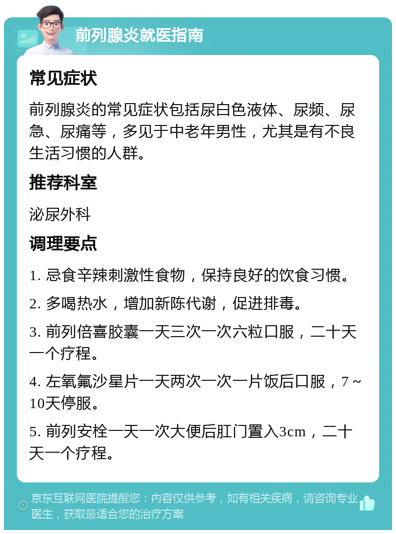 前列腺炎就医指南 常见症状 前列腺炎的常见症状包括尿白色液体、尿频、尿急、尿痛等，多见于中老年男性，尤其是有不良生活习惯的人群。 推荐科室 泌尿外科 调理要点 1. 忌食辛辣刺激性食物，保持良好的饮食习惯。 2. 多喝热水，增加新陈代谢，促进排毒。 3. 前列倍喜胶囊一天三次一次六粒口服，二十天一个疗程。 4. 左氧氟沙星片一天两次一次一片饭后口服，7～10天停服。 5. 前列安栓一天一次大便后肛门置入3cm，二十天一个疗程。