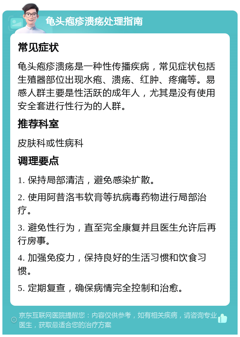 龟头疱疹溃疡处理指南 常见症状 龟头疱疹溃疡是一种性传播疾病，常见症状包括生殖器部位出现水疱、溃疡、红肿、疼痛等。易感人群主要是性活跃的成年人，尤其是没有使用安全套进行性行为的人群。 推荐科室 皮肤科或性病科 调理要点 1. 保持局部清洁，避免感染扩散。 2. 使用阿昔洛韦软膏等抗病毒药物进行局部治疗。 3. 避免性行为，直至完全康复并且医生允许后再行房事。 4. 加强免疫力，保持良好的生活习惯和饮食习惯。 5. 定期复查，确保病情完全控制和治愈。