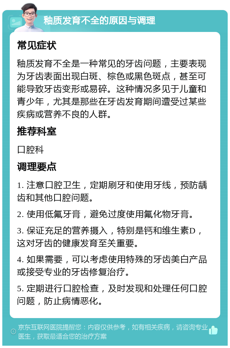 釉质发育不全的原因与调理 常见症状 釉质发育不全是一种常见的牙齿问题，主要表现为牙齿表面出现白斑、棕色或黑色斑点，甚至可能导致牙齿变形或易碎。这种情况多见于儿童和青少年，尤其是那些在牙齿发育期间遭受过某些疾病或营养不良的人群。 推荐科室 口腔科 调理要点 1. 注意口腔卫生，定期刷牙和使用牙线，预防龋齿和其他口腔问题。 2. 使用低氟牙膏，避免过度使用氟化物牙膏。 3. 保证充足的营养摄入，特别是钙和维生素D，这对牙齿的健康发育至关重要。 4. 如果需要，可以考虑使用特殊的牙齿美白产品或接受专业的牙齿修复治疗。 5. 定期进行口腔检查，及时发现和处理任何口腔问题，防止病情恶化。