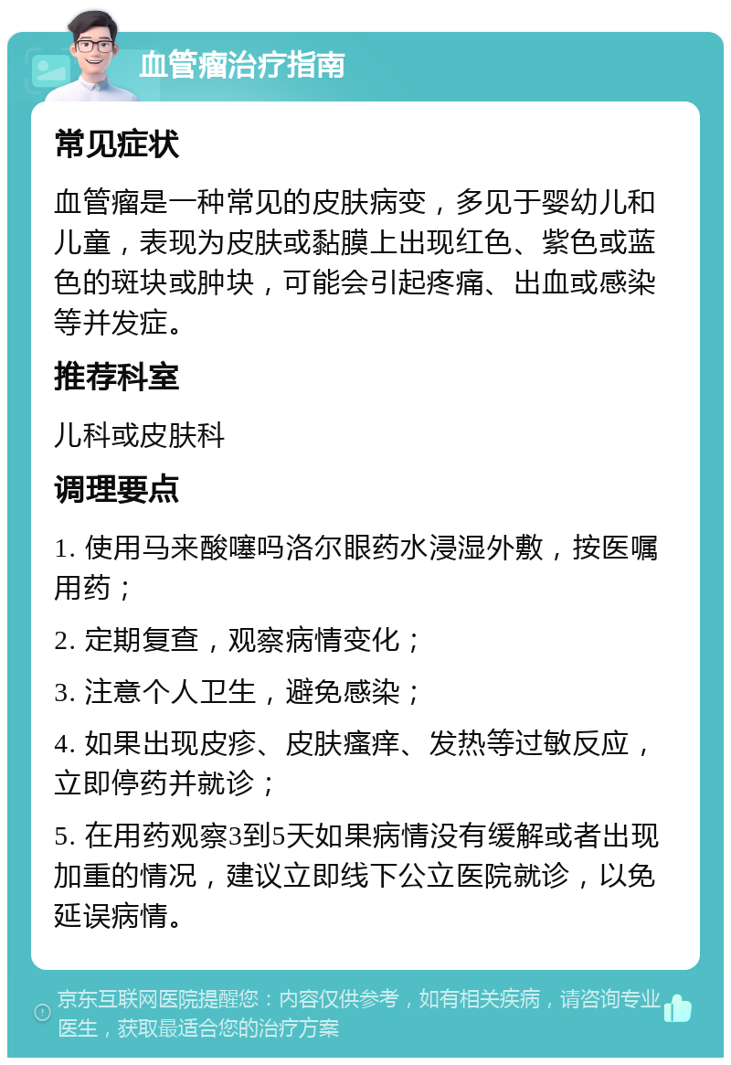 血管瘤治疗指南 常见症状 血管瘤是一种常见的皮肤病变，多见于婴幼儿和儿童，表现为皮肤或黏膜上出现红色、紫色或蓝色的斑块或肿块，可能会引起疼痛、出血或感染等并发症。 推荐科室 儿科或皮肤科 调理要点 1. 使用马来酸噻吗洛尔眼药水浸湿外敷，按医嘱用药； 2. 定期复查，观察病情变化； 3. 注意个人卫生，避免感染； 4. 如果出现皮疹、皮肤瘙痒、发热等过敏反应，立即停药并就诊； 5. 在用药观察3到5天如果病情没有缓解或者出现加重的情况，建议立即线下公立医院就诊，以免延误病情。