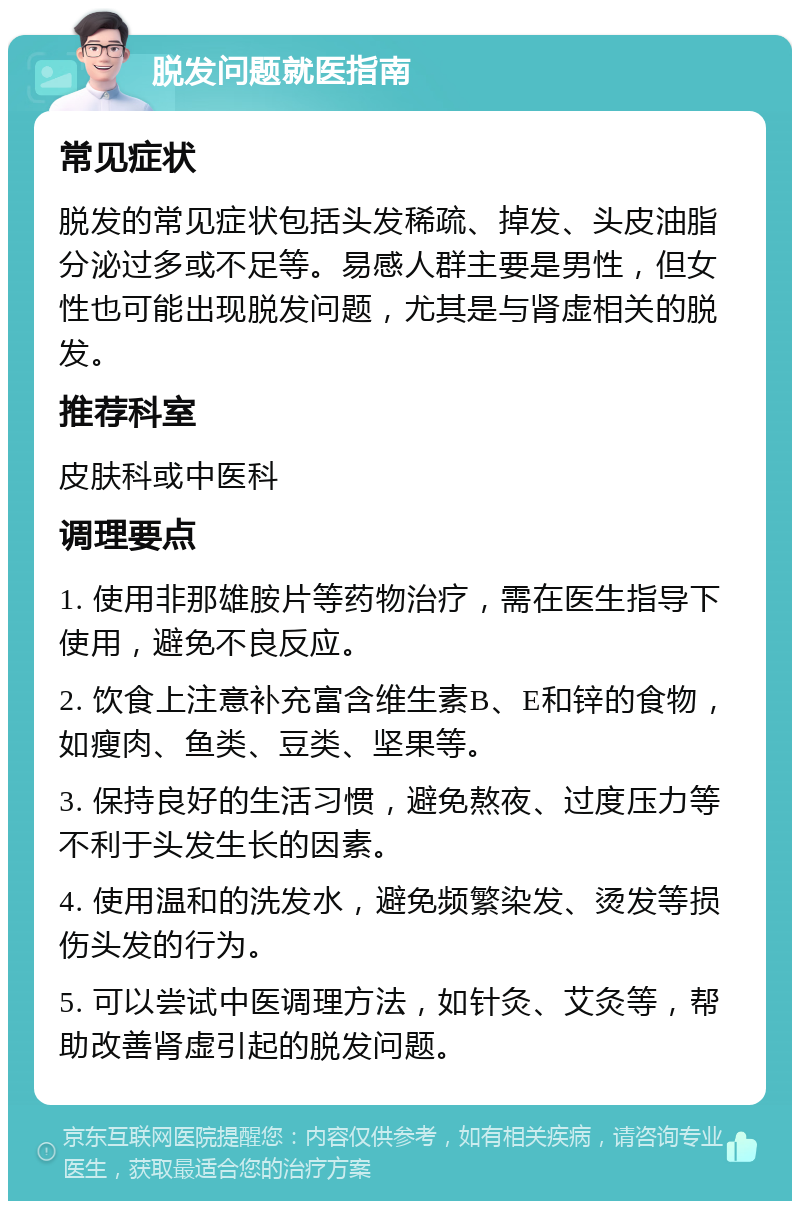 脱发问题就医指南 常见症状 脱发的常见症状包括头发稀疏、掉发、头皮油脂分泌过多或不足等。易感人群主要是男性，但女性也可能出现脱发问题，尤其是与肾虚相关的脱发。 推荐科室 皮肤科或中医科 调理要点 1. 使用非那雄胺片等药物治疗，需在医生指导下使用，避免不良反应。 2. 饮食上注意补充富含维生素B、E和锌的食物，如瘦肉、鱼类、豆类、坚果等。 3. 保持良好的生活习惯，避免熬夜、过度压力等不利于头发生长的因素。 4. 使用温和的洗发水，避免频繁染发、烫发等损伤头发的行为。 5. 可以尝试中医调理方法，如针灸、艾灸等，帮助改善肾虚引起的脱发问题。