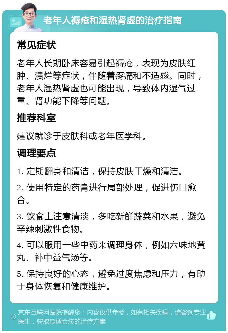 老年人褥疮和湿热肾虚的治疗指南 常见症状 老年人长期卧床容易引起褥疮，表现为皮肤红肿、溃烂等症状，伴随着疼痛和不适感。同时，老年人湿热肾虚也可能出现，导致体内湿气过重、肾功能下降等问题。 推荐科室 建议就诊于皮肤科或老年医学科。 调理要点 1. 定期翻身和清洁，保持皮肤干燥和清洁。 2. 使用特定的药膏进行局部处理，促进伤口愈合。 3. 饮食上注意清淡，多吃新鲜蔬菜和水果，避免辛辣刺激性食物。 4. 可以服用一些中药来调理身体，例如六味地黄丸、补中益气汤等。 5. 保持良好的心态，避免过度焦虑和压力，有助于身体恢复和健康维护。