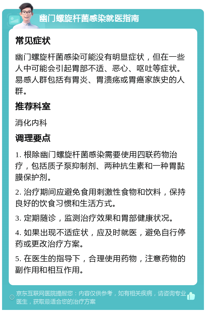 幽门螺旋杆菌感染就医指南 常见症状 幽门螺旋杆菌感染可能没有明显症状，但在一些人中可能会引起胃部不适、恶心、呕吐等症状。易感人群包括有胃炎、胃溃疡或胃癌家族史的人群。 推荐科室 消化内科 调理要点 1. 根除幽门螺旋杆菌感染需要使用四联药物治疗，包括质子泵抑制剂、两种抗生素和一种胃黏膜保护剂。 2. 治疗期间应避免食用刺激性食物和饮料，保持良好的饮食习惯和生活方式。 3. 定期随诊，监测治疗效果和胃部健康状况。 4. 如果出现不适症状，应及时就医，避免自行停药或更改治疗方案。 5. 在医生的指导下，合理使用药物，注意药物的副作用和相互作用。