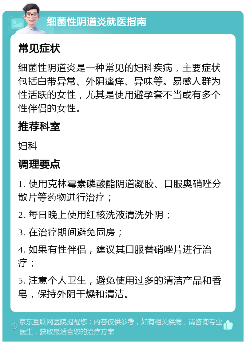 细菌性阴道炎就医指南 常见症状 细菌性阴道炎是一种常见的妇科疾病，主要症状包括白带异常、外阴瘙痒、异味等。易感人群为性活跃的女性，尤其是使用避孕套不当或有多个性伴侣的女性。 推荐科室 妇科 调理要点 1. 使用克林霉素磷酸酯阴道凝胶、口服奥硝唑分散片等药物进行治疗； 2. 每日晚上使用红核洗液清洗外阴； 3. 在治疗期间避免同房； 4. 如果有性伴侣，建议其口服替硝唑片进行治疗； 5. 注意个人卫生，避免使用过多的清洁产品和香皂，保持外阴干燥和清洁。