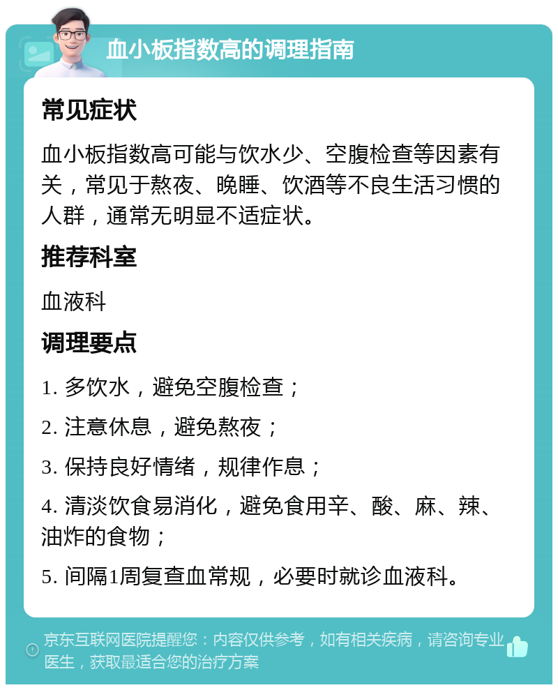 血小板指数高的调理指南 常见症状 血小板指数高可能与饮水少、空腹检查等因素有关，常见于熬夜、晚睡、饮酒等不良生活习惯的人群，通常无明显不适症状。 推荐科室 血液科 调理要点 1. 多饮水，避免空腹检查； 2. 注意休息，避免熬夜； 3. 保持良好情绪，规律作息； 4. 清淡饮食易消化，避免食用辛、酸、麻、辣、油炸的食物； 5. 间隔1周复查血常规，必要时就诊血液科。