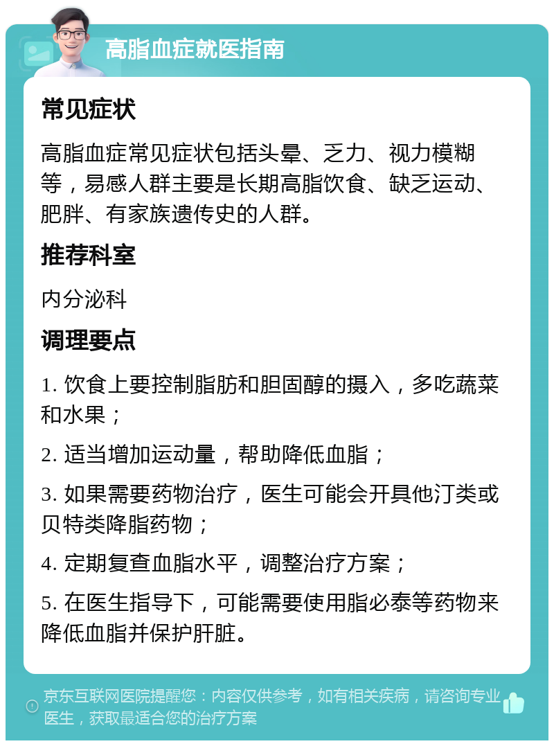 高脂血症就医指南 常见症状 高脂血症常见症状包括头晕、乏力、视力模糊等，易感人群主要是长期高脂饮食、缺乏运动、肥胖、有家族遗传史的人群。 推荐科室 内分泌科 调理要点 1. 饮食上要控制脂肪和胆固醇的摄入，多吃蔬菜和水果； 2. 适当增加运动量，帮助降低血脂； 3. 如果需要药物治疗，医生可能会开具他汀类或贝特类降脂药物； 4. 定期复查血脂水平，调整治疗方案； 5. 在医生指导下，可能需要使用脂必泰等药物来降低血脂并保护肝脏。