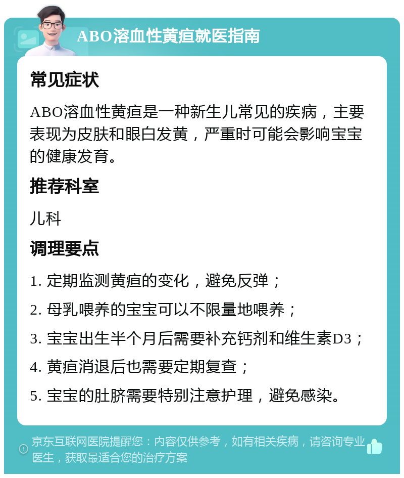 ABO溶血性黄疸就医指南 常见症状 ABO溶血性黄疸是一种新生儿常见的疾病，主要表现为皮肤和眼白发黄，严重时可能会影响宝宝的健康发育。 推荐科室 儿科 调理要点 1. 定期监测黄疸的变化，避免反弹； 2. 母乳喂养的宝宝可以不限量地喂养； 3. 宝宝出生半个月后需要补充钙剂和维生素D3； 4. 黄疸消退后也需要定期复查； 5. 宝宝的肚脐需要特别注意护理，避免感染。