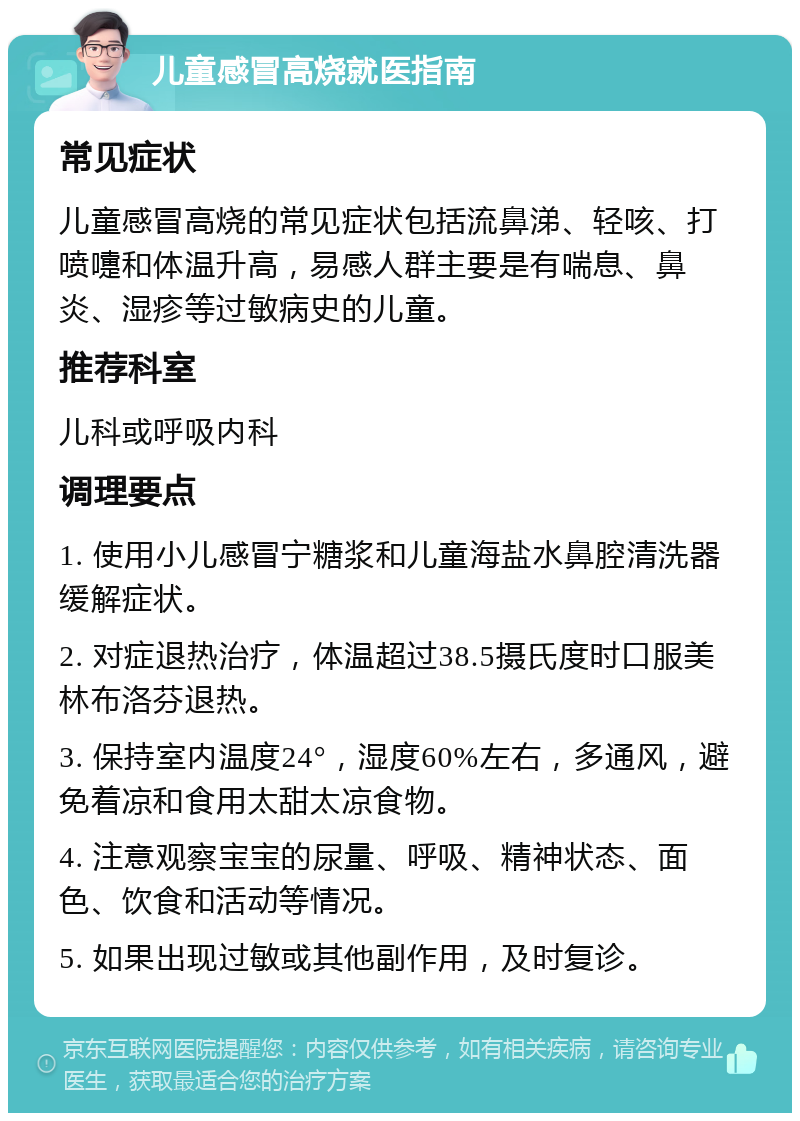 儿童感冒高烧就医指南 常见症状 儿童感冒高烧的常见症状包括流鼻涕、轻咳、打喷嚏和体温升高，易感人群主要是有喘息、鼻炎、湿疹等过敏病史的儿童。 推荐科室 儿科或呼吸内科 调理要点 1. 使用小儿感冒宁糖浆和儿童海盐水鼻腔清洗器缓解症状。 2. 对症退热治疗，体温超过38.5摄氏度时口服美林布洛芬退热。 3. 保持室内温度24°，湿度60%左右，多通风，避免着凉和食用太甜太凉食物。 4. 注意观察宝宝的尿量、呼吸、精神状态、面色、饮食和活动等情况。 5. 如果出现过敏或其他副作用，及时复诊。