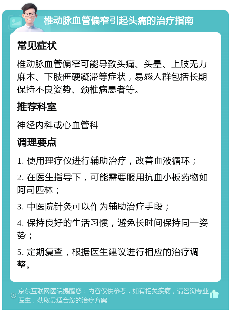 椎动脉血管偏窄引起头痛的治疗指南 常见症状 椎动脉血管偏窄可能导致头痛、头晕、上肢无力麻木、下肢僵硬凝滞等症状，易感人群包括长期保持不良姿势、颈椎病患者等。 推荐科室 神经内科或心血管科 调理要点 1. 使用理疗仪进行辅助治疗，改善血液循环； 2. 在医生指导下，可能需要服用抗血小板药物如阿司匹林； 3. 中医院针灸可以作为辅助治疗手段； 4. 保持良好的生活习惯，避免长时间保持同一姿势； 5. 定期复查，根据医生建议进行相应的治疗调整。