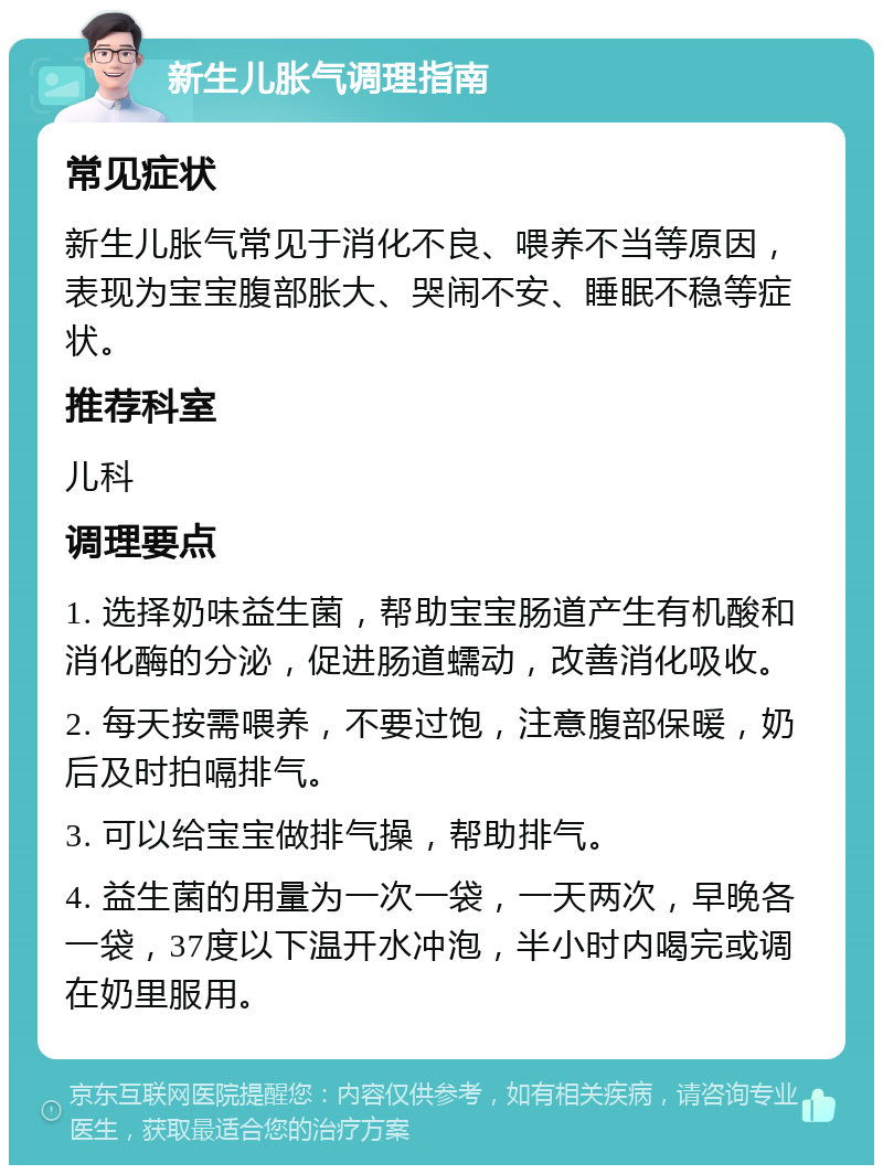 新生儿胀气调理指南 常见症状 新生儿胀气常见于消化不良、喂养不当等原因，表现为宝宝腹部胀大、哭闹不安、睡眠不稳等症状。 推荐科室 儿科 调理要点 1. 选择奶味益生菌，帮助宝宝肠道产生有机酸和消化酶的分泌，促进肠道蠕动，改善消化吸收。 2. 每天按需喂养，不要过饱，注意腹部保暖，奶后及时拍嗝排气。 3. 可以给宝宝做排气操，帮助排气。 4. 益生菌的用量为一次一袋，一天两次，早晚各一袋，37度以下温开水冲泡，半小时内喝完或调在奶里服用。