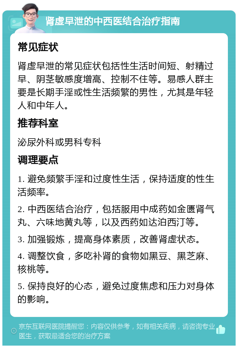 肾虚早泄的中西医结合治疗指南 常见症状 肾虚早泄的常见症状包括性生活时间短、射精过早、阴茎敏感度增高、控制不住等。易感人群主要是长期手淫或性生活频繁的男性，尤其是年轻人和中年人。 推荐科室 泌尿外科或男科专科 调理要点 1. 避免频繁手淫和过度性生活，保持适度的性生活频率。 2. 中西医结合治疗，包括服用中成药如金匮肾气丸、六味地黄丸等，以及西药如达泊西汀等。 3. 加强锻炼，提高身体素质，改善肾虚状态。 4. 调整饮食，多吃补肾的食物如黑豆、黑芝麻、核桃等。 5. 保持良好的心态，避免过度焦虑和压力对身体的影响。