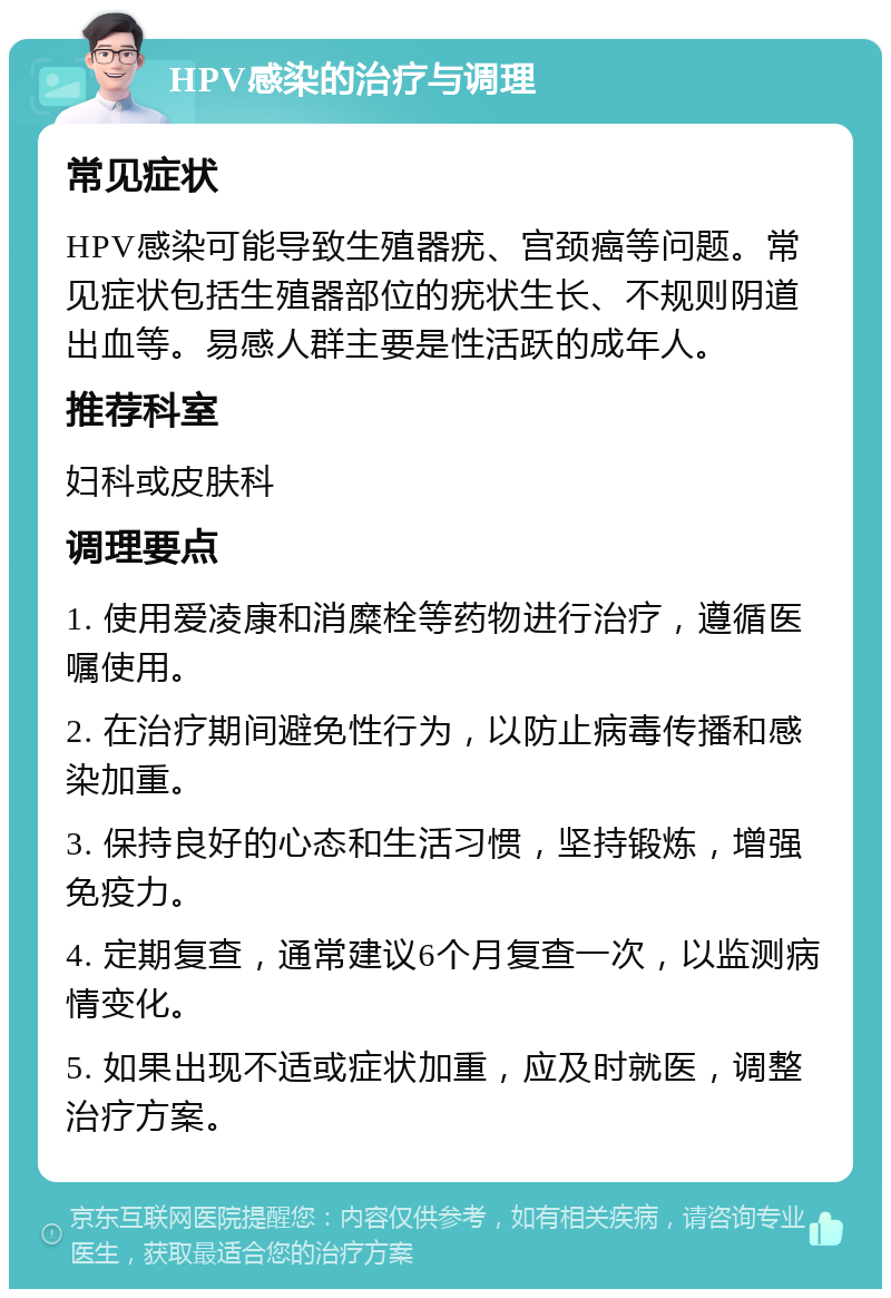 HPV感染的治疗与调理 常见症状 HPV感染可能导致生殖器疣、宫颈癌等问题。常见症状包括生殖器部位的疣状生长、不规则阴道出血等。易感人群主要是性活跃的成年人。 推荐科室 妇科或皮肤科 调理要点 1. 使用爱凌康和消糜栓等药物进行治疗，遵循医嘱使用。 2. 在治疗期间避免性行为，以防止病毒传播和感染加重。 3. 保持良好的心态和生活习惯，坚持锻炼，增强免疫力。 4. 定期复查，通常建议6个月复查一次，以监测病情变化。 5. 如果出现不适或症状加重，应及时就医，调整治疗方案。