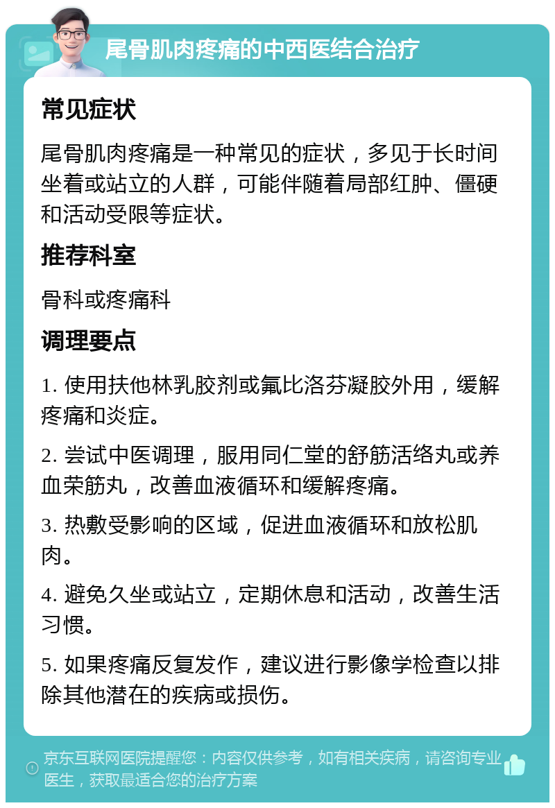 尾骨肌肉疼痛的中西医结合治疗 常见症状 尾骨肌肉疼痛是一种常见的症状，多见于长时间坐着或站立的人群，可能伴随着局部红肿、僵硬和活动受限等症状。 推荐科室 骨科或疼痛科 调理要点 1. 使用扶他林乳胶剂或氟比洛芬凝胶外用，缓解疼痛和炎症。 2. 尝试中医调理，服用同仁堂的舒筋活络丸或养血荣筋丸，改善血液循环和缓解疼痛。 3. 热敷受影响的区域，促进血液循环和放松肌肉。 4. 避免久坐或站立，定期休息和活动，改善生活习惯。 5. 如果疼痛反复发作，建议进行影像学检查以排除其他潜在的疾病或损伤。