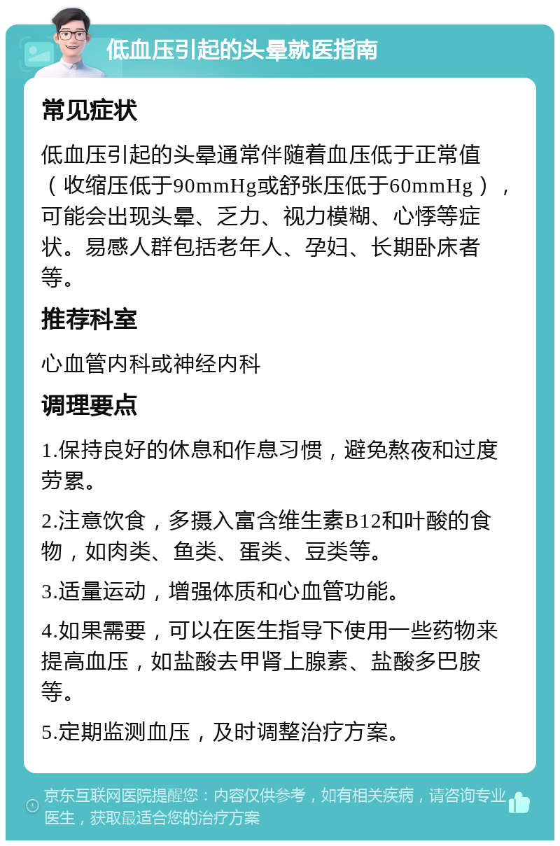 低血压引起的头晕就医指南 常见症状 低血压引起的头晕通常伴随着血压低于正常值（收缩压低于90mmHg或舒张压低于60mmHg），可能会出现头晕、乏力、视力模糊、心悸等症状。易感人群包括老年人、孕妇、长期卧床者等。 推荐科室 心血管内科或神经内科 调理要点 1.保持良好的休息和作息习惯，避免熬夜和过度劳累。 2.注意饮食，多摄入富含维生素B12和叶酸的食物，如肉类、鱼类、蛋类、豆类等。 3.适量运动，增强体质和心血管功能。 4.如果需要，可以在医生指导下使用一些药物来提高血压，如盐酸去甲肾上腺素、盐酸多巴胺等。 5.定期监测血压，及时调整治疗方案。