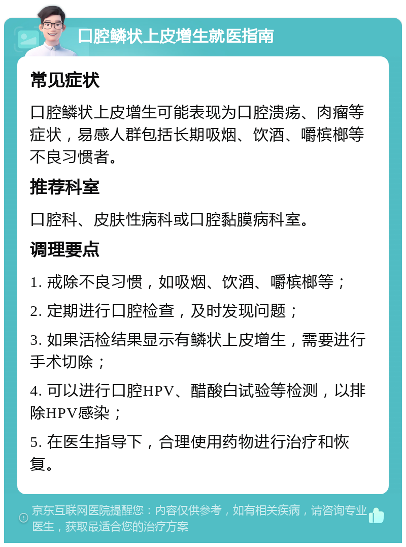 口腔鳞状上皮增生就医指南 常见症状 口腔鳞状上皮增生可能表现为口腔溃疡、肉瘤等症状，易感人群包括长期吸烟、饮酒、嚼槟榔等不良习惯者。 推荐科室 口腔科、皮肤性病科或口腔黏膜病科室。 调理要点 1. 戒除不良习惯，如吸烟、饮酒、嚼槟榔等； 2. 定期进行口腔检查，及时发现问题； 3. 如果活检结果显示有鳞状上皮增生，需要进行手术切除； 4. 可以进行口腔HPV、醋酸白试验等检测，以排除HPV感染； 5. 在医生指导下，合理使用药物进行治疗和恢复。