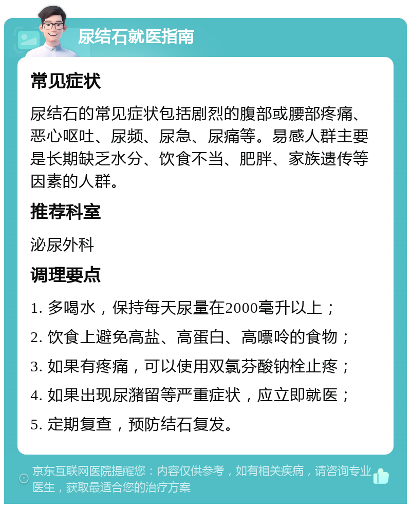 尿结石就医指南 常见症状 尿结石的常见症状包括剧烈的腹部或腰部疼痛、恶心呕吐、尿频、尿急、尿痛等。易感人群主要是长期缺乏水分、饮食不当、肥胖、家族遗传等因素的人群。 推荐科室 泌尿外科 调理要点 1. 多喝水，保持每天尿量在2000毫升以上； 2. 饮食上避免高盐、高蛋白、高嘌呤的食物； 3. 如果有疼痛，可以使用双氯芬酸钠栓止疼； 4. 如果出现尿潴留等严重症状，应立即就医； 5. 定期复查，预防结石复发。