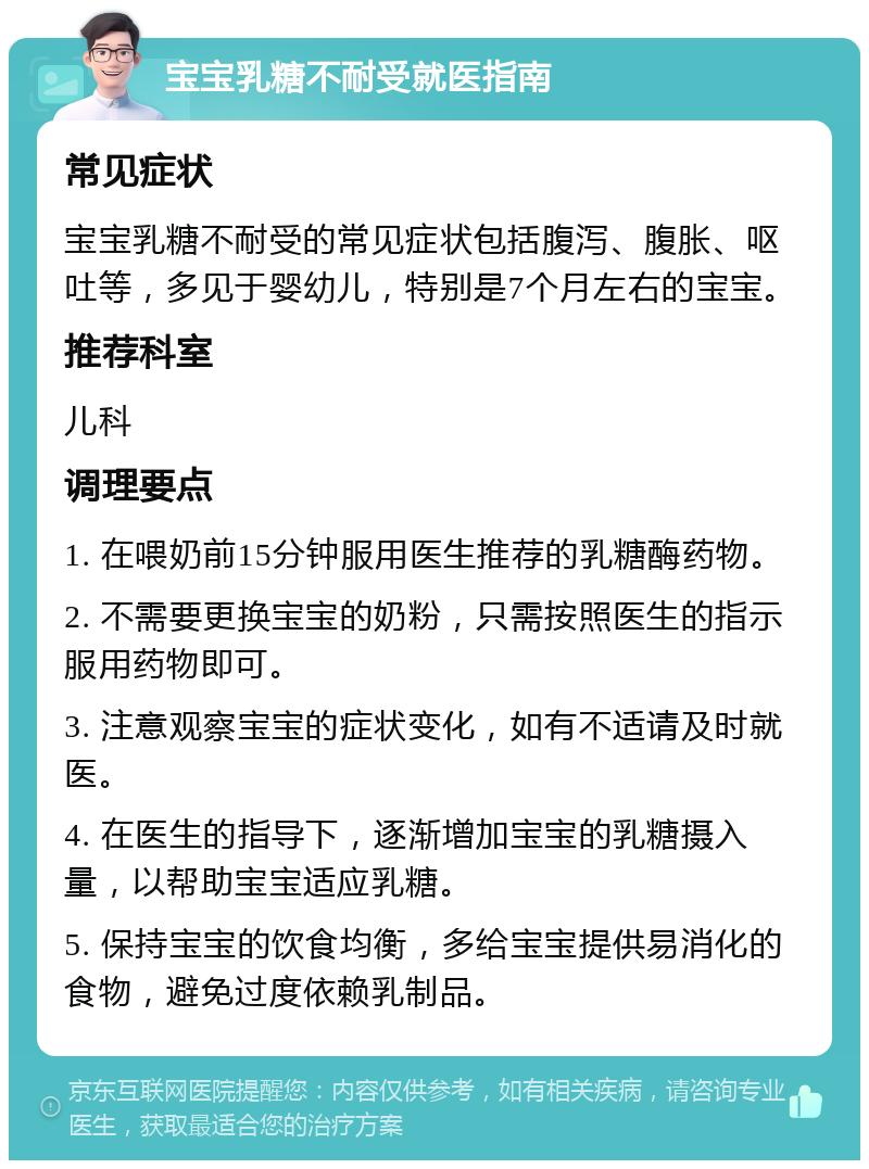 宝宝乳糖不耐受就医指南 常见症状 宝宝乳糖不耐受的常见症状包括腹泻、腹胀、呕吐等，多见于婴幼儿，特别是7个月左右的宝宝。 推荐科室 儿科 调理要点 1. 在喂奶前15分钟服用医生推荐的乳糖酶药物。 2. 不需要更换宝宝的奶粉，只需按照医生的指示服用药物即可。 3. 注意观察宝宝的症状变化，如有不适请及时就医。 4. 在医生的指导下，逐渐增加宝宝的乳糖摄入量，以帮助宝宝适应乳糖。 5. 保持宝宝的饮食均衡，多给宝宝提供易消化的食物，避免过度依赖乳制品。