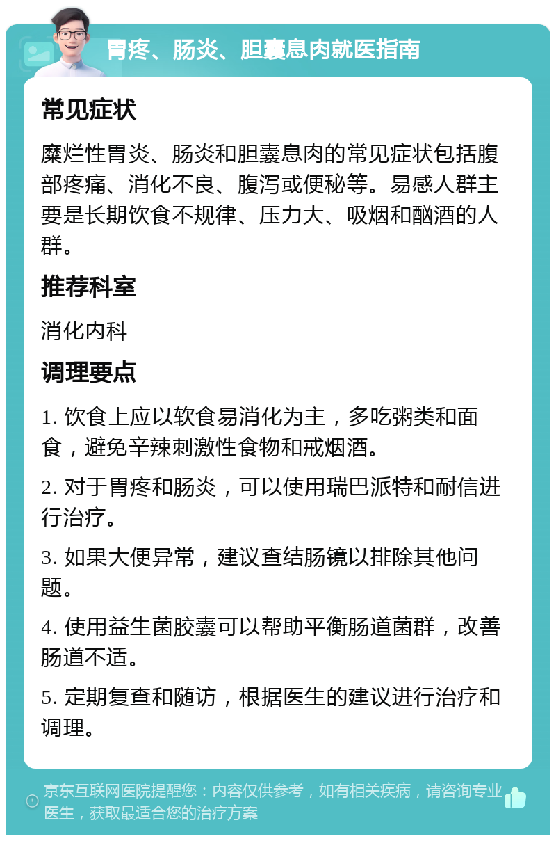 胃疼、肠炎、胆囊息肉就医指南 常见症状 糜烂性胃炎、肠炎和胆囊息肉的常见症状包括腹部疼痛、消化不良、腹泻或便秘等。易感人群主要是长期饮食不规律、压力大、吸烟和酗酒的人群。 推荐科室 消化内科 调理要点 1. 饮食上应以软食易消化为主，多吃粥类和面食，避免辛辣刺激性食物和戒烟酒。 2. 对于胃疼和肠炎，可以使用瑞巴派特和耐信进行治疗。 3. 如果大便异常，建议查结肠镜以排除其他问题。 4. 使用益生菌胶囊可以帮助平衡肠道菌群，改善肠道不适。 5. 定期复查和随访，根据医生的建议进行治疗和调理。