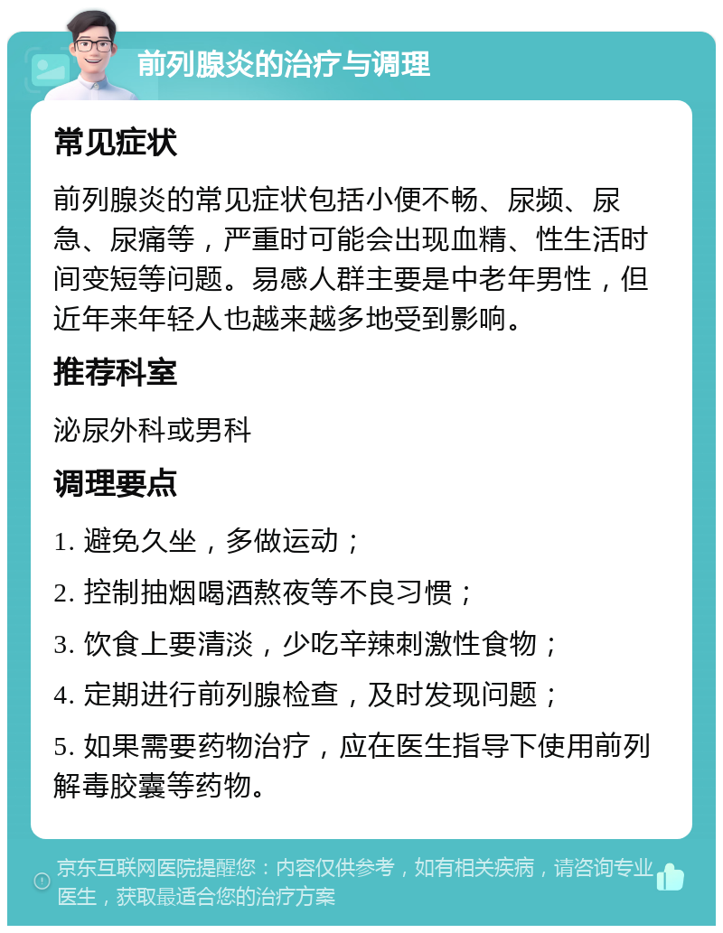 前列腺炎的治疗与调理 常见症状 前列腺炎的常见症状包括小便不畅、尿频、尿急、尿痛等，严重时可能会出现血精、性生活时间变短等问题。易感人群主要是中老年男性，但近年来年轻人也越来越多地受到影响。 推荐科室 泌尿外科或男科 调理要点 1. 避免久坐，多做运动； 2. 控制抽烟喝酒熬夜等不良习惯； 3. 饮食上要清淡，少吃辛辣刺激性食物； 4. 定期进行前列腺检查，及时发现问题； 5. 如果需要药物治疗，应在医生指导下使用前列解毒胶囊等药物。