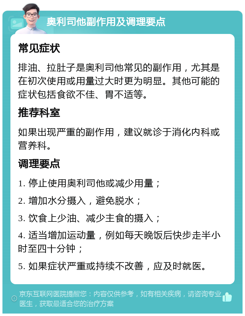 奥利司他副作用及调理要点 常见症状 排油、拉肚子是奥利司他常见的副作用，尤其是在初次使用或用量过大时更为明显。其他可能的症状包括食欲不佳、胃不适等。 推荐科室 如果出现严重的副作用，建议就诊于消化内科或营养科。 调理要点 1. 停止使用奥利司他或减少用量； 2. 增加水分摄入，避免脱水； 3. 饮食上少油、减少主食的摄入； 4. 适当增加运动量，例如每天晚饭后快步走半小时至四十分钟； 5. 如果症状严重或持续不改善，应及时就医。