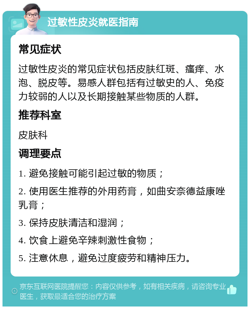 过敏性皮炎就医指南 常见症状 过敏性皮炎的常见症状包括皮肤红斑、瘙痒、水泡、脱皮等。易感人群包括有过敏史的人、免疫力较弱的人以及长期接触某些物质的人群。 推荐科室 皮肤科 调理要点 1. 避免接触可能引起过敏的物质； 2. 使用医生推荐的外用药膏，如曲安奈德益康唑乳膏； 3. 保持皮肤清洁和湿润； 4. 饮食上避免辛辣刺激性食物； 5. 注意休息，避免过度疲劳和精神压力。