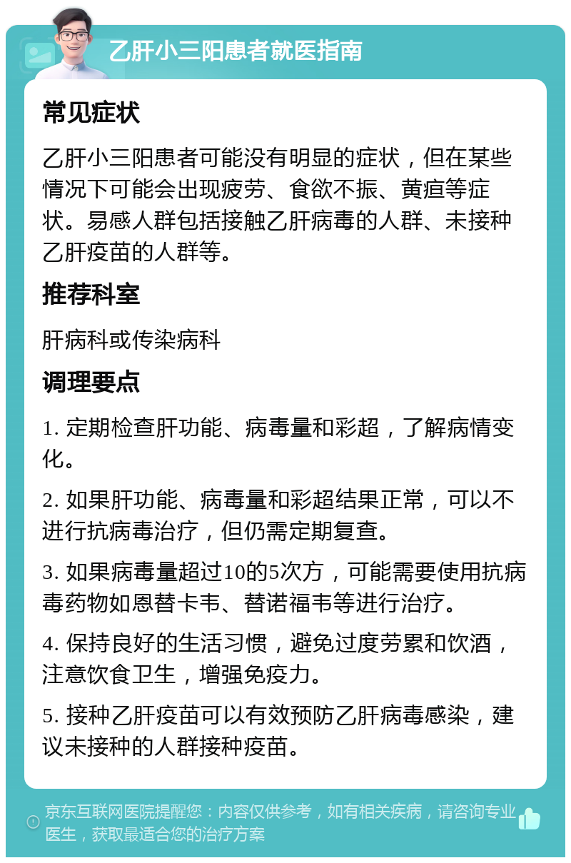 乙肝小三阳患者就医指南 常见症状 乙肝小三阳患者可能没有明显的症状，但在某些情况下可能会出现疲劳、食欲不振、黄疸等症状。易感人群包括接触乙肝病毒的人群、未接种乙肝疫苗的人群等。 推荐科室 肝病科或传染病科 调理要点 1. 定期检查肝功能、病毒量和彩超，了解病情变化。 2. 如果肝功能、病毒量和彩超结果正常，可以不进行抗病毒治疗，但仍需定期复查。 3. 如果病毒量超过10的5次方，可能需要使用抗病毒药物如恩替卡韦、替诺福韦等进行治疗。 4. 保持良好的生活习惯，避免过度劳累和饮酒，注意饮食卫生，增强免疫力。 5. 接种乙肝疫苗可以有效预防乙肝病毒感染，建议未接种的人群接种疫苗。