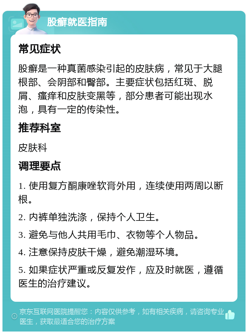 股癣就医指南 常见症状 股癣是一种真菌感染引起的皮肤病，常见于大腿根部、会阴部和臀部。主要症状包括红斑、脱屑、瘙痒和皮肤变黑等，部分患者可能出现水泡，具有一定的传染性。 推荐科室 皮肤科 调理要点 1. 使用复方酮康唑软膏外用，连续使用两周以断根。 2. 内裤单独洗涤，保持个人卫生。 3. 避免与他人共用毛巾、衣物等个人物品。 4. 注意保持皮肤干燥，避免潮湿环境。 5. 如果症状严重或反复发作，应及时就医，遵循医生的治疗建议。