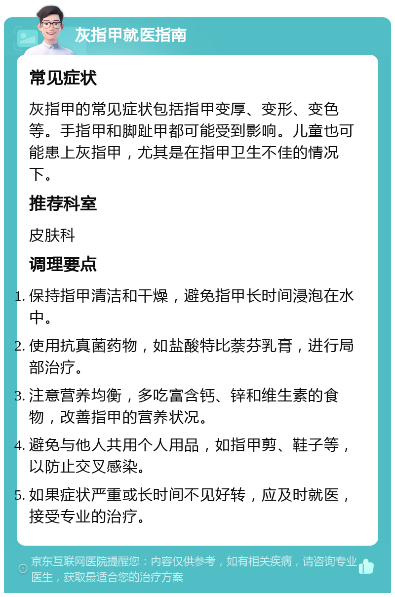 灰指甲就医指南 常见症状 灰指甲的常见症状包括指甲变厚、变形、变色等。手指甲和脚趾甲都可能受到影响。儿童也可能患上灰指甲，尤其是在指甲卫生不佳的情况下。 推荐科室 皮肤科 调理要点 保持指甲清洁和干燥，避免指甲长时间浸泡在水中。 使用抗真菌药物，如盐酸特比萘芬乳膏，进行局部治疗。 注意营养均衡，多吃富含钙、锌和维生素的食物，改善指甲的营养状况。 避免与他人共用个人用品，如指甲剪、鞋子等，以防止交叉感染。 如果症状严重或长时间不见好转，应及时就医，接受专业的治疗。