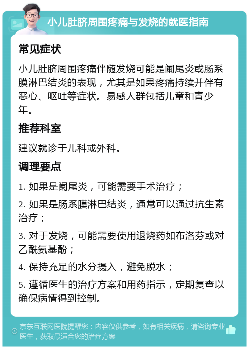 小儿肚脐周围疼痛与发烧的就医指南 常见症状 小儿肚脐周围疼痛伴随发烧可能是阑尾炎或肠系膜淋巴结炎的表现，尤其是如果疼痛持续并伴有恶心、呕吐等症状。易感人群包括儿童和青少年。 推荐科室 建议就诊于儿科或外科。 调理要点 1. 如果是阑尾炎，可能需要手术治疗； 2. 如果是肠系膜淋巴结炎，通常可以通过抗生素治疗； 3. 对于发烧，可能需要使用退烧药如布洛芬或对乙酰氨基酚； 4. 保持充足的水分摄入，避免脱水； 5. 遵循医生的治疗方案和用药指示，定期复查以确保病情得到控制。