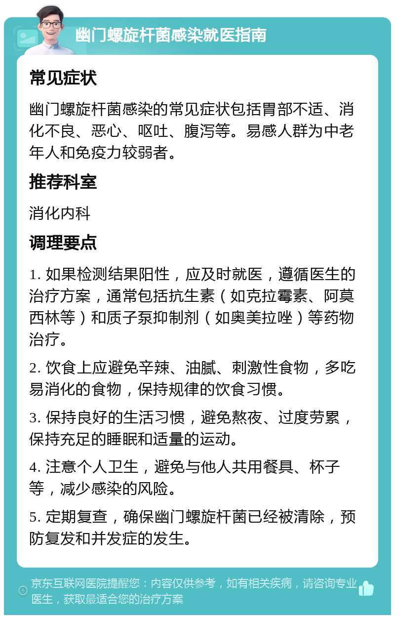 幽门螺旋杆菌感染就医指南 常见症状 幽门螺旋杆菌感染的常见症状包括胃部不适、消化不良、恶心、呕吐、腹泻等。易感人群为中老年人和免疫力较弱者。 推荐科室 消化内科 调理要点 1. 如果检测结果阳性，应及时就医，遵循医生的治疗方案，通常包括抗生素（如克拉霉素、阿莫西林等）和质子泵抑制剂（如奥美拉唑）等药物治疗。 2. 饮食上应避免辛辣、油腻、刺激性食物，多吃易消化的食物，保持规律的饮食习惯。 3. 保持良好的生活习惯，避免熬夜、过度劳累，保持充足的睡眠和适量的运动。 4. 注意个人卫生，避免与他人共用餐具、杯子等，减少感染的风险。 5. 定期复查，确保幽门螺旋杆菌已经被清除，预防复发和并发症的发生。