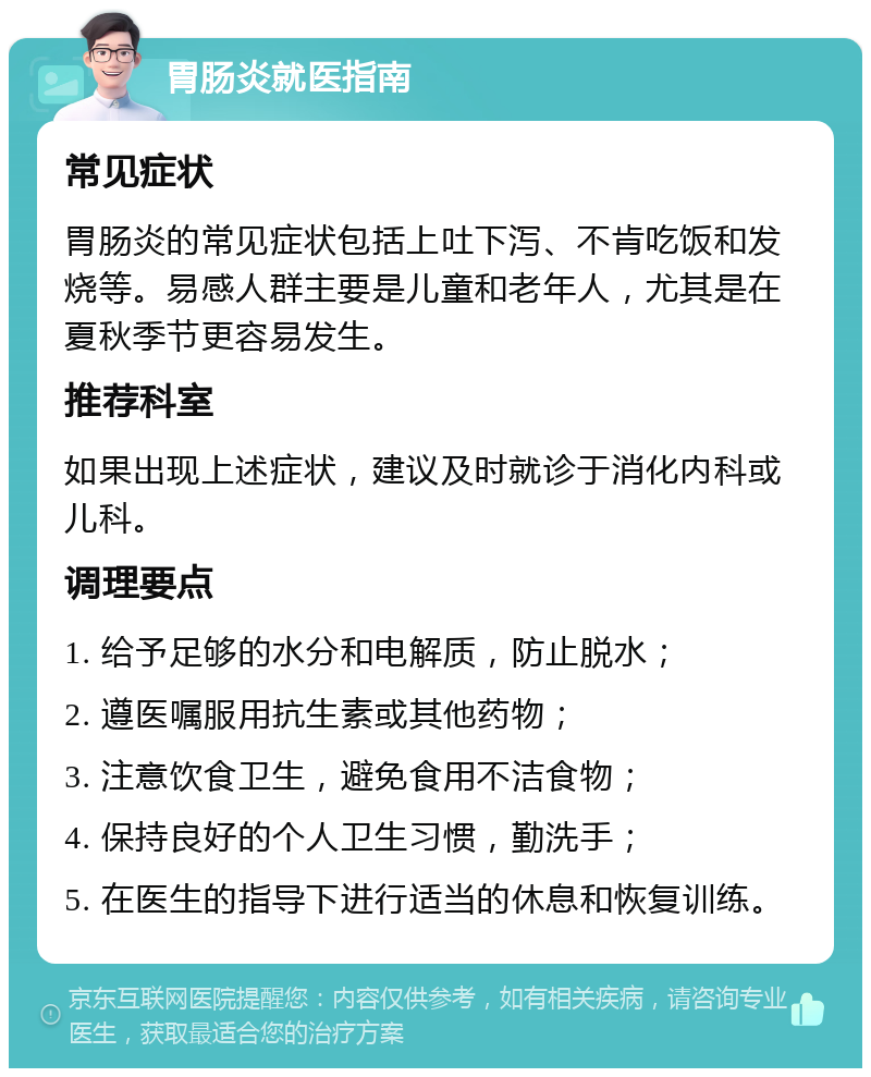 胃肠炎就医指南 常见症状 胃肠炎的常见症状包括上吐下泻、不肯吃饭和发烧等。易感人群主要是儿童和老年人，尤其是在夏秋季节更容易发生。 推荐科室 如果出现上述症状，建议及时就诊于消化内科或儿科。 调理要点 1. 给予足够的水分和电解质，防止脱水； 2. 遵医嘱服用抗生素或其他药物； 3. 注意饮食卫生，避免食用不洁食物； 4. 保持良好的个人卫生习惯，勤洗手； 5. 在医生的指导下进行适当的休息和恢复训练。