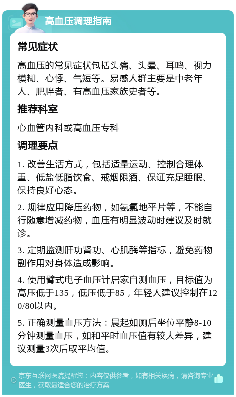 高血压调理指南 常见症状 高血压的常见症状包括头痛、头晕、耳鸣、视力模糊、心悸、气短等。易感人群主要是中老年人、肥胖者、有高血压家族史者等。 推荐科室 心血管内科或高血压专科 调理要点 1. 改善生活方式，包括适量运动、控制合理体重、低盐低脂饮食、戒烟限酒、保证充足睡眠、保持良好心态。 2. 规律应用降压药物，如氨氯地平片等，不能自行随意增减药物，血压有明显波动时建议及时就诊。 3. 定期监测肝功肾功、心肌酶等指标，避免药物副作用对身体造成影响。 4. 使用臂式电子血压计居家自测血压，目标值为高压低于135，低压低于85，年轻人建议控制在120/80以内。 5. 正确测量血压方法：晨起如厕后坐位平静8-10分钟测量血压，如和平时血压值有较大差异，建议测量3次后取平均值。