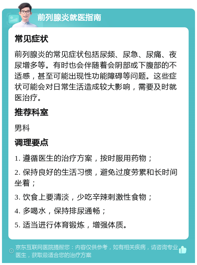 前列腺炎就医指南 常见症状 前列腺炎的常见症状包括尿频、尿急、尿痛、夜尿增多等。有时也会伴随着会阴部或下腹部的不适感，甚至可能出现性功能障碍等问题。这些症状可能会对日常生活造成较大影响，需要及时就医治疗。 推荐科室 男科 调理要点 1. 遵循医生的治疗方案，按时服用药物； 2. 保持良好的生活习惯，避免过度劳累和长时间坐着； 3. 饮食上要清淡，少吃辛辣刺激性食物； 4. 多喝水，保持排尿通畅； 5. 适当进行体育锻炼，增强体质。