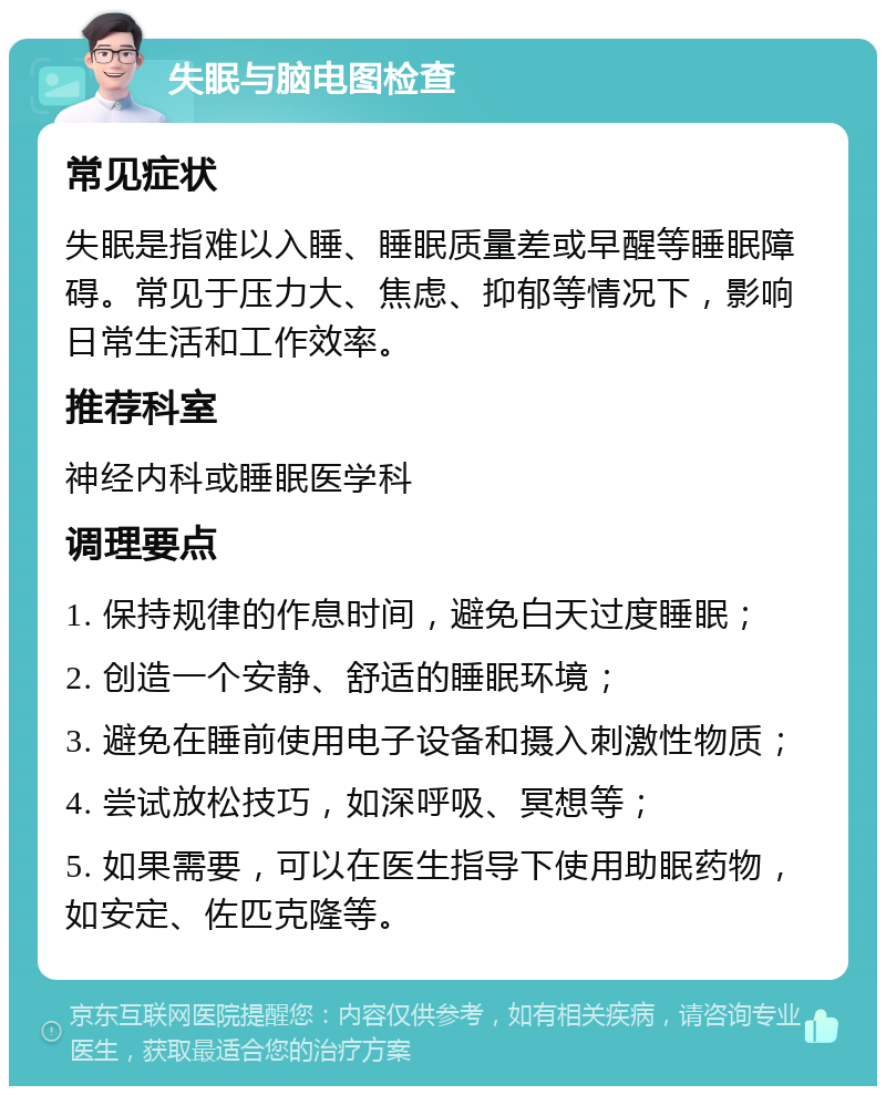 失眠与脑电图检查 常见症状 失眠是指难以入睡、睡眠质量差或早醒等睡眠障碍。常见于压力大、焦虑、抑郁等情况下，影响日常生活和工作效率。 推荐科室 神经内科或睡眠医学科 调理要点 1. 保持规律的作息时间，避免白天过度睡眠； 2. 创造一个安静、舒适的睡眠环境； 3. 避免在睡前使用电子设备和摄入刺激性物质； 4. 尝试放松技巧，如深呼吸、冥想等； 5. 如果需要，可以在医生指导下使用助眠药物，如安定、佐匹克隆等。