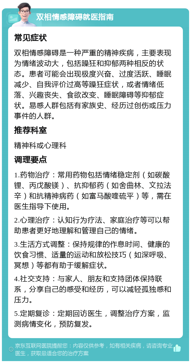 双相情感障碍就医指南 常见症状 双相情感障碍是一种严重的精神疾病，主要表现为情绪波动大，包括躁狂和抑郁两种相反的状态。患者可能会出现极度兴奋、过度活跃、睡眠减少、自我评价过高等躁狂症状，或者情绪低落、兴趣丧失、食欲改变、睡眠障碍等抑郁症状。易感人群包括有家族史、经历过创伤或压力事件的人群。 推荐科室 精神科或心理科 调理要点 1.药物治疗：常用药物包括情绪稳定剂（如碳酸锂、丙戊酸镁）、抗抑郁药（如舍曲林、文拉法辛）和抗精神病药（如富马酸喹硫平）等，需在医生指导下使用。 2.心理治疗：认知行为疗法、家庭治疗等可以帮助患者更好地理解和管理自己的情绪。 3.生活方式调整：保持规律的作息时间、健康的饮食习惯、适量的运动和放松技巧（如深呼吸、冥想）等都有助于缓解症状。 4.社交支持：与家人、朋友和支持团体保持联系，分享自己的感受和经历，可以减轻孤独感和压力。 5.定期复诊：定期回访医生，调整治疗方案，监测病情变化，预防复发。