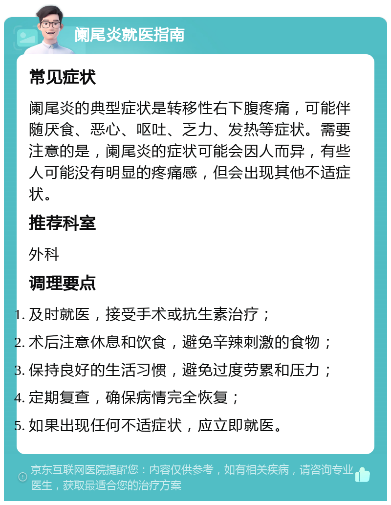 阑尾炎就医指南 常见症状 阑尾炎的典型症状是转移性右下腹疼痛，可能伴随厌食、恶心、呕吐、乏力、发热等症状。需要注意的是，阑尾炎的症状可能会因人而异，有些人可能没有明显的疼痛感，但会出现其他不适症状。 推荐科室 外科 调理要点 及时就医，接受手术或抗生素治疗； 术后注意休息和饮食，避免辛辣刺激的食物； 保持良好的生活习惯，避免过度劳累和压力； 定期复查，确保病情完全恢复； 如果出现任何不适症状，应立即就医。