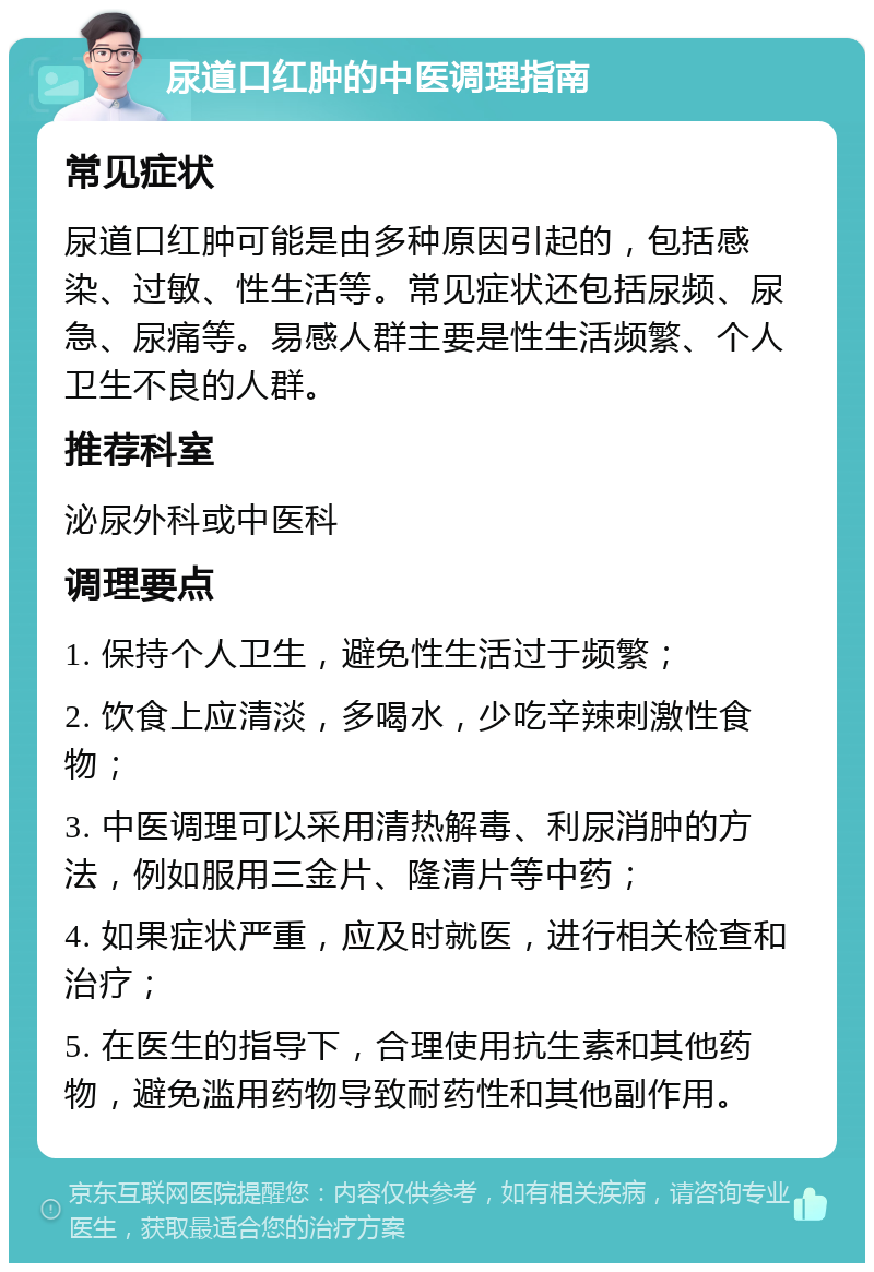 尿道口红肿的中医调理指南 常见症状 尿道口红肿可能是由多种原因引起的，包括感染、过敏、性生活等。常见症状还包括尿频、尿急、尿痛等。易感人群主要是性生活频繁、个人卫生不良的人群。 推荐科室 泌尿外科或中医科 调理要点 1. 保持个人卫生，避免性生活过于频繁； 2. 饮食上应清淡，多喝水，少吃辛辣刺激性食物； 3. 中医调理可以采用清热解毒、利尿消肿的方法，例如服用三金片、隆清片等中药； 4. 如果症状严重，应及时就医，进行相关检查和治疗； 5. 在医生的指导下，合理使用抗生素和其他药物，避免滥用药物导致耐药性和其他副作用。