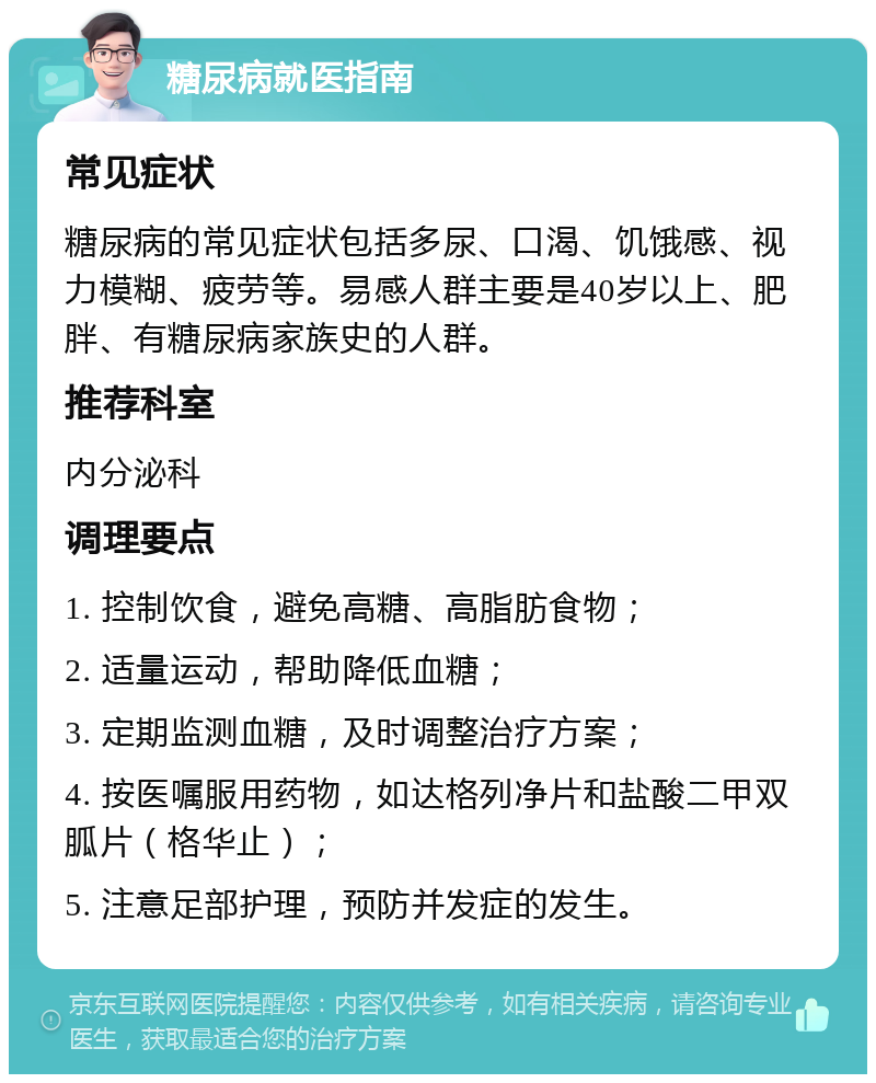 糖尿病就医指南 常见症状 糖尿病的常见症状包括多尿、口渴、饥饿感、视力模糊、疲劳等。易感人群主要是40岁以上、肥胖、有糖尿病家族史的人群。 推荐科室 内分泌科 调理要点 1. 控制饮食，避免高糖、高脂肪食物； 2. 适量运动，帮助降低血糖； 3. 定期监测血糖，及时调整治疗方案； 4. 按医嘱服用药物，如达格列净片和盐酸二甲双胍片（格华止）； 5. 注意足部护理，预防并发症的发生。