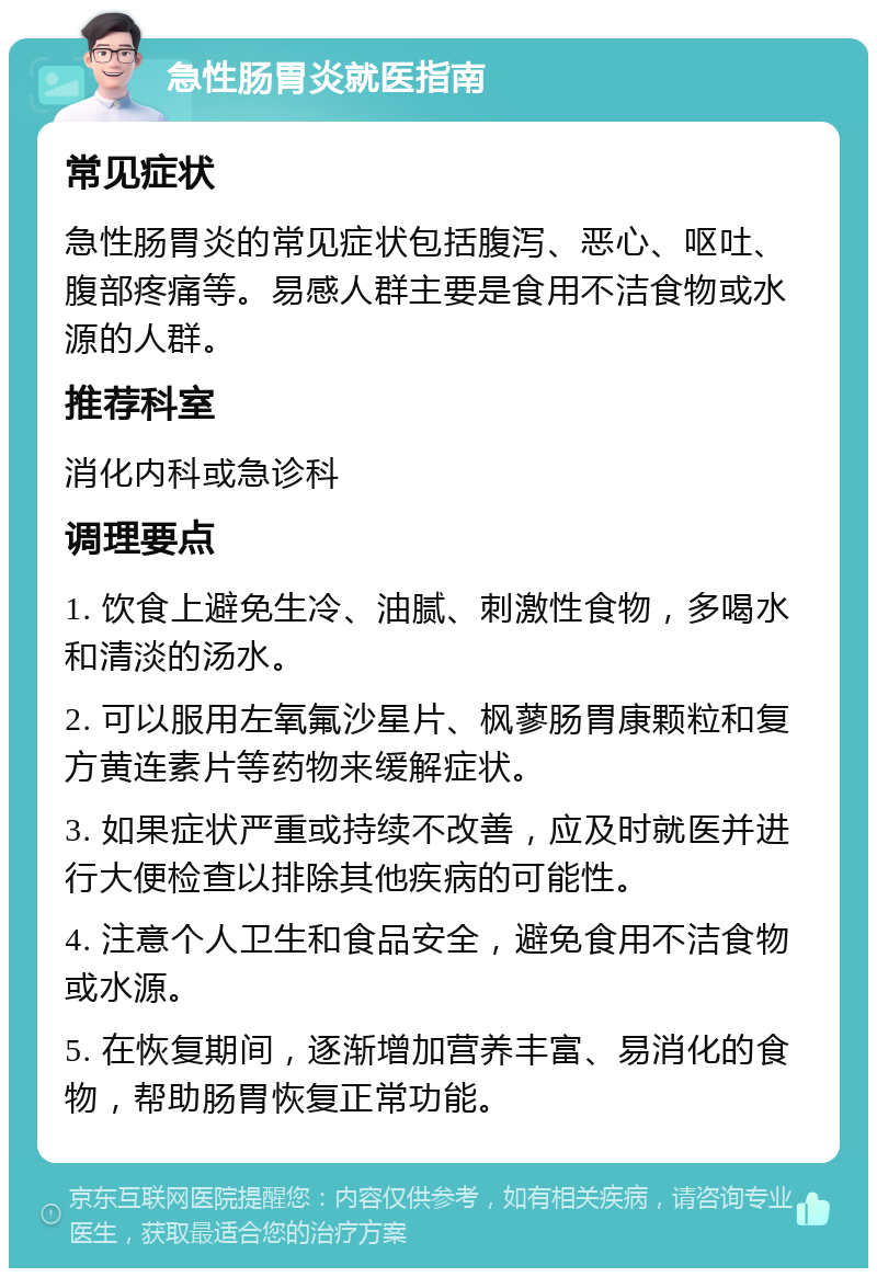 急性肠胃炎就医指南 常见症状 急性肠胃炎的常见症状包括腹泻、恶心、呕吐、腹部疼痛等。易感人群主要是食用不洁食物或水源的人群。 推荐科室 消化内科或急诊科 调理要点 1. 饮食上避免生冷、油腻、刺激性食物，多喝水和清淡的汤水。 2. 可以服用左氧氟沙星片、枫蓼肠胃康颗粒和复方黄连素片等药物来缓解症状。 3. 如果症状严重或持续不改善，应及时就医并进行大便检查以排除其他疾病的可能性。 4. 注意个人卫生和食品安全，避免食用不洁食物或水源。 5. 在恢复期间，逐渐增加营养丰富、易消化的食物，帮助肠胃恢复正常功能。