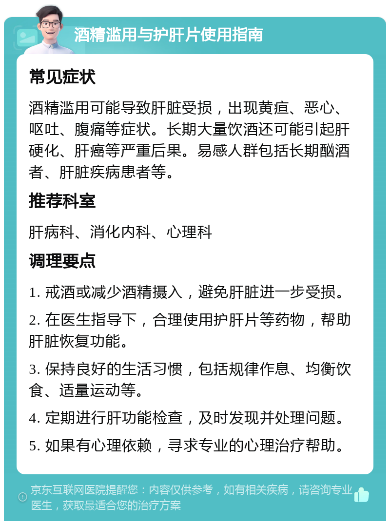 酒精滥用与护肝片使用指南 常见症状 酒精滥用可能导致肝脏受损，出现黄疸、恶心、呕吐、腹痛等症状。长期大量饮酒还可能引起肝硬化、肝癌等严重后果。易感人群包括长期酗酒者、肝脏疾病患者等。 推荐科室 肝病科、消化内科、心理科 调理要点 1. 戒酒或减少酒精摄入，避免肝脏进一步受损。 2. 在医生指导下，合理使用护肝片等药物，帮助肝脏恢复功能。 3. 保持良好的生活习惯，包括规律作息、均衡饮食、适量运动等。 4. 定期进行肝功能检查，及时发现并处理问题。 5. 如果有心理依赖，寻求专业的心理治疗帮助。