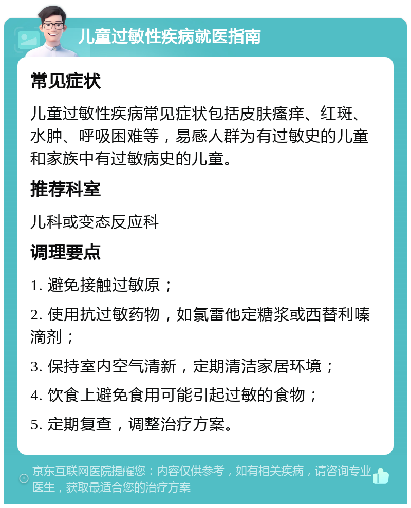 儿童过敏性疾病就医指南 常见症状 儿童过敏性疾病常见症状包括皮肤瘙痒、红斑、水肿、呼吸困难等，易感人群为有过敏史的儿童和家族中有过敏病史的儿童。 推荐科室 儿科或变态反应科 调理要点 1. 避免接触过敏原； 2. 使用抗过敏药物，如氯雷他定糖浆或西替利嗪滴剂； 3. 保持室内空气清新，定期清洁家居环境； 4. 饮食上避免食用可能引起过敏的食物； 5. 定期复查，调整治疗方案。