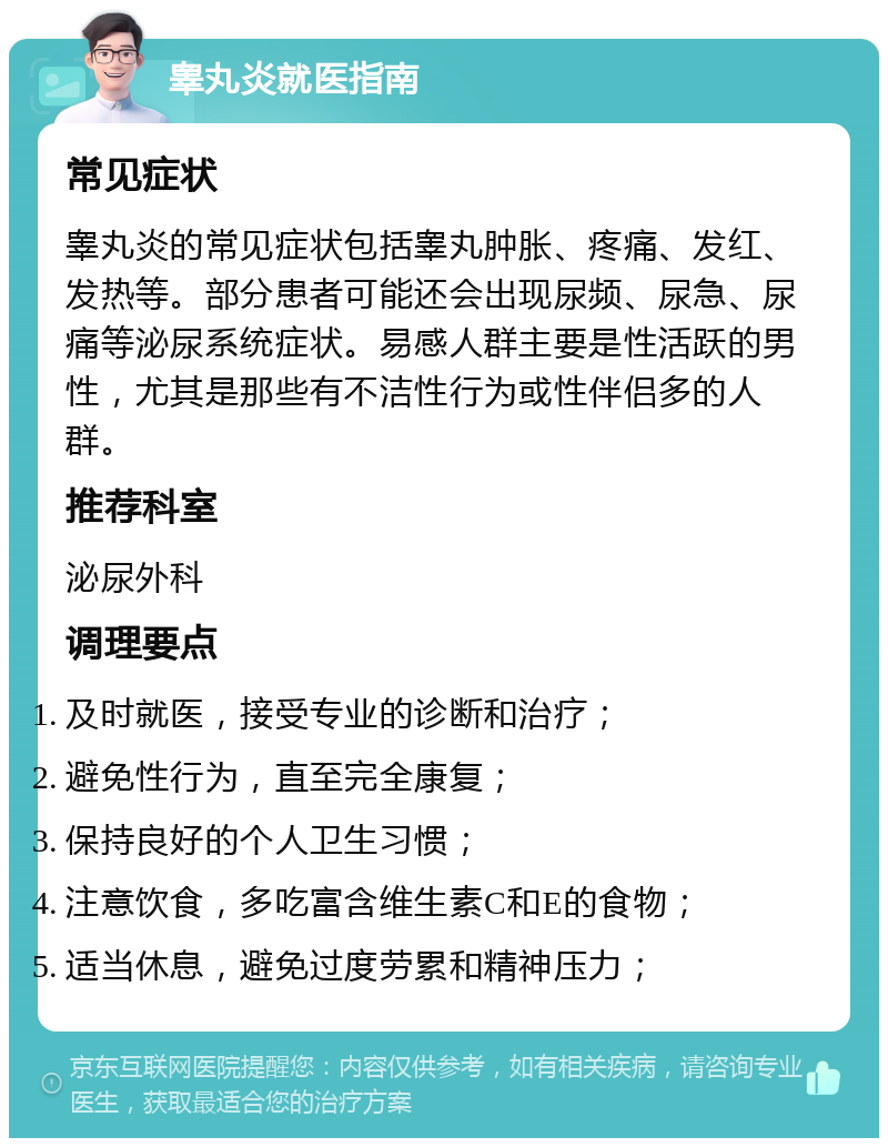 睾丸炎就医指南 常见症状 睾丸炎的常见症状包括睾丸肿胀、疼痛、发红、发热等。部分患者可能还会出现尿频、尿急、尿痛等泌尿系统症状。易感人群主要是性活跃的男性，尤其是那些有不洁性行为或性伴侣多的人群。 推荐科室 泌尿外科 调理要点 及时就医，接受专业的诊断和治疗； 避免性行为，直至完全康复； 保持良好的个人卫生习惯； 注意饮食，多吃富含维生素C和E的食物； 适当休息，避免过度劳累和精神压力；