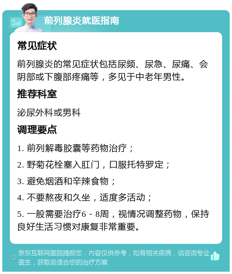 前列腺炎就医指南 常见症状 前列腺炎的常见症状包括尿频、尿急、尿痛、会阴部或下腹部疼痛等，多见于中老年男性。 推荐科室 泌尿外科或男科 调理要点 1. 前列解毒胶囊等药物治疗； 2. 野菊花栓塞入肛门，口服托特罗定； 3. 避免烟酒和辛辣食物； 4. 不要熬夜和久坐，适度多活动； 5. 一般需要治疗6－8周，视情况调整药物，保持良好生活习惯对康复非常重要。