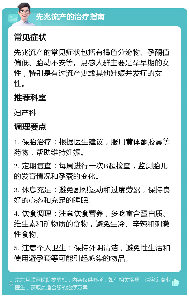 先兆流产的治疗指南 常见症状 先兆流产的常见症状包括有褐色分泌物、孕酮值偏低、胎动不安等。易感人群主要是孕早期的女性，特别是有过流产史或其他妊娠并发症的女性。 推荐科室 妇产科 调理要点 1. 保胎治疗：根据医生建议，服用黄体酮胶囊等药物，帮助维持妊娠。 2. 定期复查：每周进行一次B超检查，监测胎儿的发育情况和孕囊的变化。 3. 休息充足：避免剧烈运动和过度劳累，保持良好的心态和充足的睡眠。 4. 饮食调理：注意饮食营养，多吃富含蛋白质、维生素和矿物质的食物，避免生冷、辛辣和刺激性食物。 5. 注意个人卫生：保持外阴清洁，避免性生活和使用避孕套等可能引起感染的物品。