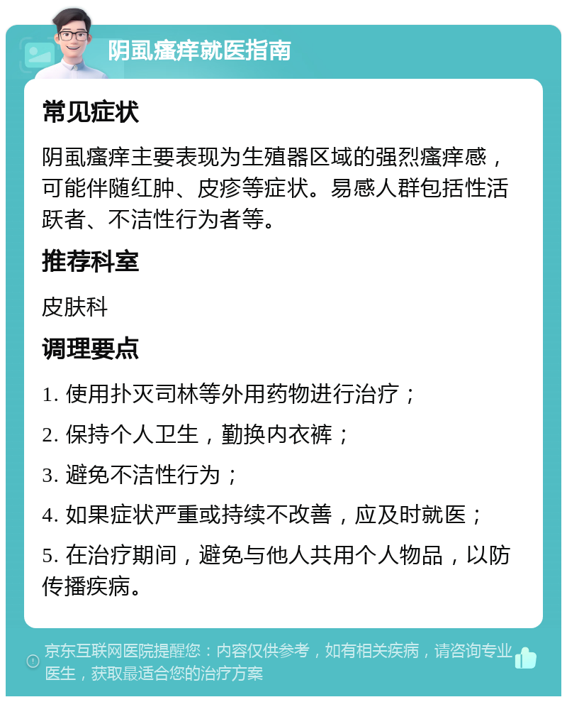 阴虱瘙痒就医指南 常见症状 阴虱瘙痒主要表现为生殖器区域的强烈瘙痒感，可能伴随红肿、皮疹等症状。易感人群包括性活跃者、不洁性行为者等。 推荐科室 皮肤科 调理要点 1. 使用扑灭司林等外用药物进行治疗； 2. 保持个人卫生，勤换内衣裤； 3. 避免不洁性行为； 4. 如果症状严重或持续不改善，应及时就医； 5. 在治疗期间，避免与他人共用个人物品，以防传播疾病。