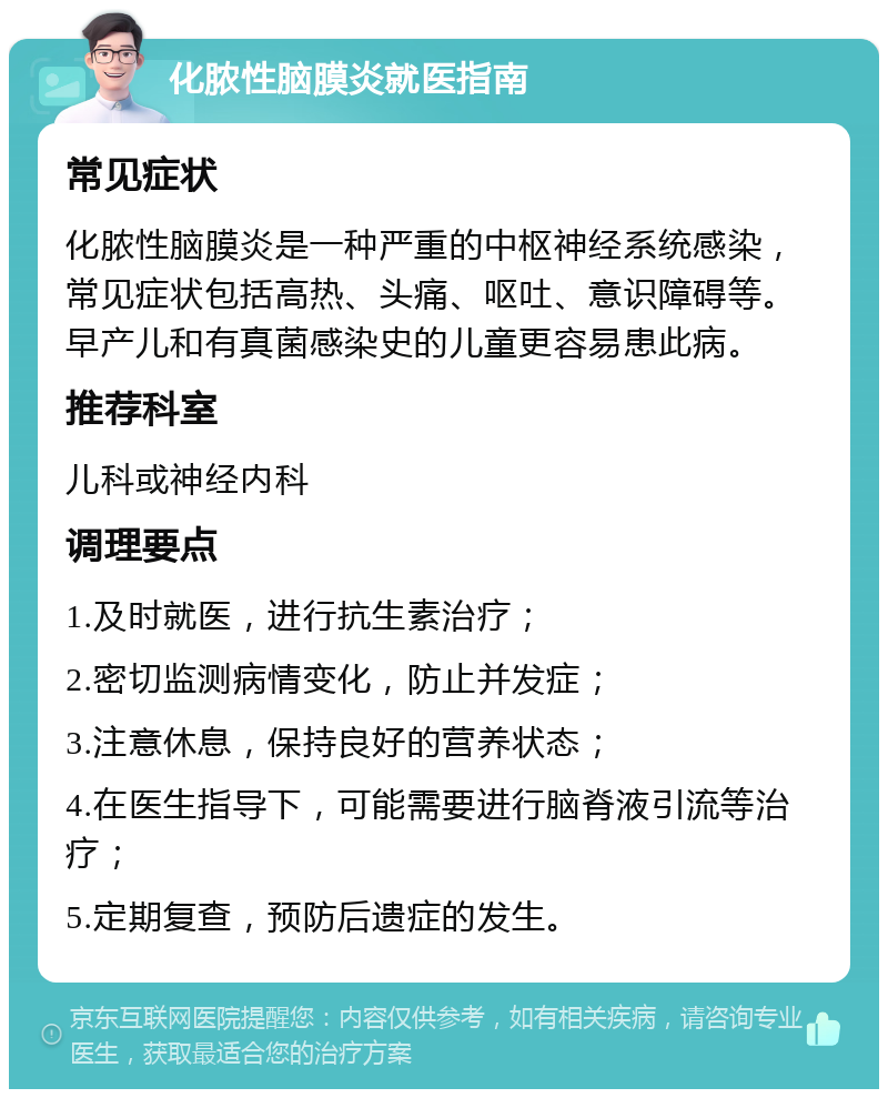 化脓性脑膜炎就医指南 常见症状 化脓性脑膜炎是一种严重的中枢神经系统感染，常见症状包括高热、头痛、呕吐、意识障碍等。早产儿和有真菌感染史的儿童更容易患此病。 推荐科室 儿科或神经内科 调理要点 1.及时就医，进行抗生素治疗； 2.密切监测病情变化，防止并发症； 3.注意休息，保持良好的营养状态； 4.在医生指导下，可能需要进行脑脊液引流等治疗； 5.定期复查，预防后遗症的发生。