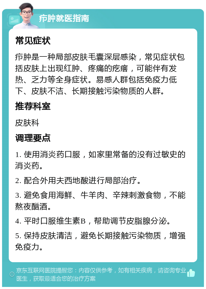 疖肿就医指南 常见症状 疖肿是一种局部皮肤毛囊深层感染，常见症状包括皮肤上出现红肿、疼痛的疙瘩，可能伴有发热、乏力等全身症状。易感人群包括免疫力低下、皮肤不洁、长期接触污染物质的人群。 推荐科室 皮肤科 调理要点 1. 使用消炎药口服，如家里常备的没有过敏史的消炎药。 2. 配合外用夫西地酸进行局部治疗。 3. 避免食用海鲜、牛羊肉、辛辣刺激食物，不能熬夜酗酒。 4. 平时口服维生素B，帮助调节皮脂腺分泌。 5. 保持皮肤清洁，避免长期接触污染物质，增强免疫力。