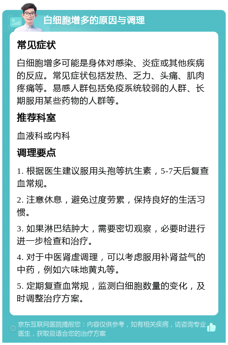 白细胞增多的原因与调理 常见症状 白细胞增多可能是身体对感染、炎症或其他疾病的反应。常见症状包括发热、乏力、头痛、肌肉疼痛等。易感人群包括免疫系统较弱的人群、长期服用某些药物的人群等。 推荐科室 血液科或内科 调理要点 1. 根据医生建议服用头孢等抗生素，5-7天后复查血常规。 2. 注意休息，避免过度劳累，保持良好的生活习惯。 3. 如果淋巴结肿大，需要密切观察，必要时进行进一步检查和治疗。 4. 对于中医肾虚调理，可以考虑服用补肾益气的中药，例如六味地黄丸等。 5. 定期复查血常规，监测白细胞数量的变化，及时调整治疗方案。