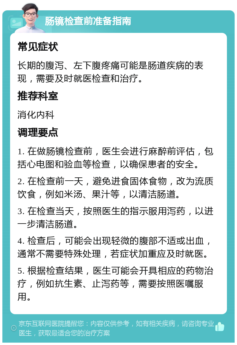 肠镜检查前准备指南 常见症状 长期的腹泻、左下腹疼痛可能是肠道疾病的表现，需要及时就医检查和治疗。 推荐科室 消化内科 调理要点 1. 在做肠镜检查前，医生会进行麻醉前评估，包括心电图和验血等检查，以确保患者的安全。 2. 在检查前一天，避免进食固体食物，改为流质饮食，例如米汤、果汁等，以清洁肠道。 3. 在检查当天，按照医生的指示服用泻药，以进一步清洁肠道。 4. 检查后，可能会出现轻微的腹部不适或出血，通常不需要特殊处理，若症状加重应及时就医。 5. 根据检查结果，医生可能会开具相应的药物治疗，例如抗生素、止泻药等，需要按照医嘱服用。